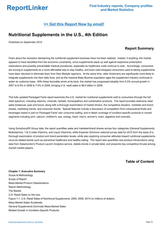 Find Industry reports, Company profiles
ReportLinker                                                                       and Market Statistics



                                                   >> Get this Report Now by email!

Nutritional Supplements in the U.S., 4th Edition
Published on September 2010

                                                                                                            Report Summary

Fears about the recession dampening the nutritional supplement business have not been realized. Indeed, if anything, the market
appears to have benefited from the economic uncertainty, since supplements stack up well against expensive prescription
medications and possibly preventable medical procedures, especially as healthcare costs continue to soar. Accordingly, consumers
are turning to supplements as a more affordable way to stay healthy, and even cash-strapped consumers used to taking supplements
have been reluctant to eliminate them from their lifestyle regimens. At the same time, older Americans are significantly more likely to
integrate supplements into their daily lives, and as the massive Baby Boomer population ages the supplement industry continues to
widen its customer base. With these favorable winds at its back, the market has progressed steadily from 5.5% annual growth in
2007 to 6.5% in 2008 to 7.5% in 2009, bringing U.S. retail sales to $9.4 billion in 2009.



This fully updated Packaged Facts report examines the U.S. market for nutritional supplements sold to consumers through the full
retail spectrum, including vitamins, minerals, herbals, homeopathics and combination products. The report provides extensive retail
sales breakouts, past and future, along with a thorough examination of market drivers, the competitive situation, marketer and brand
shares, marketing trends, and consumer trends. Special features include a discussion of competition from nutraceutical foods and
beverages based in part on Packaged Facts' own consumer polling, and in-depth coverage of condition-specific products in myriad
segments including joint, calcium, children's, eye, energy, heart, men's, women's, brain, digestive and cosmetic.



Using SymphonyIRI Group data, the report quantifies sales and marketer/brand shares across four categories (General Supplements,
Multivitamins, 1 & 2 Letter Vitamins, and Liquid Vitamins), while Experian Simmons national survey data for 2010 form the basis of a
thorough examination of product and brand penetration levels, while also exploring consumer attitudes toward nutritional supplements
vis-à-vis related trends such as preventive healthcare and healthy eating. The report also quantifies new product introductions using
data from Datamonitor's Product Launch Analytics service, details trends in private label, and pinpoints key competitive thrusts among
myriad market players.




                                                                                                            Table of Content

Chapter 1: Executive Summary
Scope & Methodology
Scope of Report
Mass-Market Product Classifications
Report Methodology
The Market
U.S. Retail Sales on the Ups
Figure 1-1: U.S. Retail Sales of Nutritional Supplements, 2005, 2009, 2014 (in millions of dollars)
Mass-Market Sales Accelerate
General Supplements Dominate Mass-Market Sales
Modest Growth in Condition-Specific Products



Nutritional Supplements in the U.S., 4th Edition                                                                               Page 1/9
 