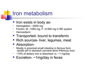 Iron metabolism
 Iron exists in body as-
 Hemoglobin- ~2000 mg
 Ferritin- M ~1000 mg, F ~0-500 mg in RE system
 Hemosiderin
 Transported- bound to transferrin
 Rich sources- liver, legumes, meat
 Absorption-
 Mostly in proximal small intestine in ferrous form
(acidic pH in stomach converts ferricferrous iron)
 ~10% of dietary iron is absorbed i.e. ~1 mg/day
 Excretion- ~1mg/day in feces
 