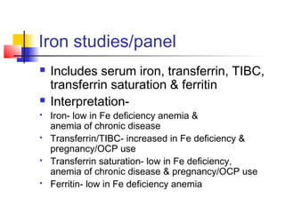 Iron studies/panel
 Includes serum iron, transferrin, TIBC,
transferrin saturation & ferritin
 Interpretation-
 Iron- low in Fe deficiency anemia &
anemia of chronic disease
 Transferrin/TIBC- increased in Fe deficiency &
pregnancy/OCP use
 Transferrin saturation- low in Fe deficiency,
anemia of chronic disease & pregnancy/OCP use
 Ferritin- low in Fe deficiency anemia
 