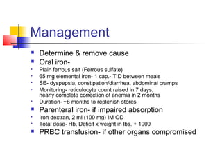 Management
 Determine & remove cause
 Oral iron-
 Plain ferrous salt (Ferrous sulfate)
 65 mg elemental iron- 1 cap.- TID between meals
 SE- dyspepsia, constipation/diarrhea, abdominal cramps
 Monitoring- reticulocyte count raised in 7 days,
nearly complete correction of anemia in 2 months
 Duration- ~6 months to replenish stores
 Parenteral iron- if impaired absorption
 Iron dextran, 2 ml (100 mg) IM OD
 Total dose- Hb. Deficit x weight in lbs. + 1000
 PRBC transfusion- if other organs compromised
 