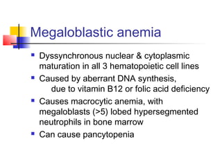Megaloblastic anemia
 Dyssynchronous nuclear & cytoplasmic
maturation in all 3 hematopoietic cell lines
 Caused by aberrant DNA synthesis,
due to vitamin B12 or folic acid deficiency
 Causes macrocytic anemia, with
megaloblasts (>5) lobed hypersegmented
neutrophils in bone marrow
 Can cause pancytopenia
 