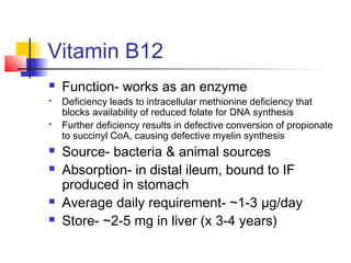 Vitamin B12
 Function- works as an enzyme
 Deficiency leads to intracellular methionine deficiency that
blocks availability of reduced folate for DNA synthesis
 Further deficiency results in defective conversion of propionate
to succinyl CoA, causing defective myelin synthesis
 Source- bacteria & animal sources
 Absorption- in distal ileum, bound to IF
produced in stomach
 Average daily requirement- ~1-3 µg/day
 Store- ~2-5 mg in liver (x 3-4 years)
 