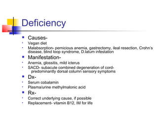 Deficiency
 Causes-
 Vegan diet
 Malabsorption- pernicious anemia, gastrectomy, ileal resection, Crohn’s
disease, blind loop syndrome, D.latum infestation
 Manifestation-
 Anemia, glossitis, mild icterus
 SACD- subacute combined degeneration of cord-
predominantly dorsal column sensory symptoms
 Dx-
 Serum cobalamin
 Plasma/urine methylmalonic acid
 Rx-
 Correct underlying cause, if possible
 Replacement- vitamin B12, IM for life
 