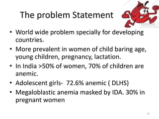 The problem Statement
• World wide problem specially for developing
countries.
• More prevalent in women of child baring age,
young children, pregnancy, lactation.
• In India >50% of women, 70% of children are
anemic.
• Adolescent girls- 72.6% anemic ( DLHS)
• Megaloblastic anemia masked by IDA. 30% in
pregnant women
10
 