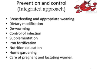 Prevention and control
(Integrated approach)
• Breastfeeding and appropriate weaning.
• Dietary modification
• De-worming
• Control of infection
• Supplementation
• Iron fortification
• Nutrition education
• Home gardening
• Care of pregnant and lactating women.
13
 