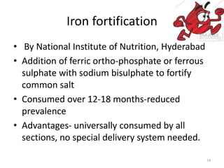 Iron fortification
• By National Institute of Nutrition, Hyderabad
• Addition of ferric ortho-phosphate or ferrous
sulphate with sodium bisulphate to fortify
common salt
• Consumed over 12-18 months-reduced
prevalence
• Advantages- universally consumed by all
sections, no special delivery system needed.
14
 
