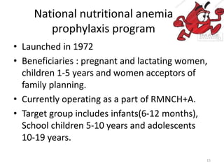 National nutritional anemia
prophylaxis program
• Launched in 1972
• Beneficiaries : pregnant and lactating women,
children 1-5 years and women acceptors of
family planning.
• Currently operating as a part of RMNCH+A.
• Target group includes infants(6-12 months),
School children 5-10 years and adolescents
10-19 years.
15
 