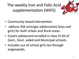 The weekly Iron and Folic Acid
supplementation (WIFS)
• Community based intervention
• address IDA amongst adolescents( boys and
girls) for both Urban and Rural areas.
• Covers adolescent enrolled in class VI-XII of
Govt., Govt. aided and Municipal schools.
• Includes out of school girls too through
anganwadis.
20
 