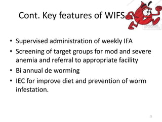 Cont. Key features of WIFS
• Supervised administration of weekly IFA
• Screening of target groups for mod and severe
anemia and referral to appropriate facility
• Bi annual de worming
• IEC for improve diet and prevention of worm
infestation.
21
 