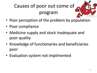 Causes of poor out come of the
program
• Poor perception of the problem by population
• Poor compliance
• Medicine supply and stock inadequate and
poor quality
• Knowledge of functionaries and beneficiaries
poor
• Evaluation system not implimented
22
 
