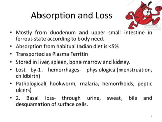 Absorption and Loss
• Mostly from duodenum and upper small intestine in
ferrous state according to body need.
• Absorption from habitual Indian diet is <5%
• Transported as Plasma Ferritin
• Stored in liver, spleen, bone marrow and kidney.
• Lost by-1. hemorrhages- physiological(menstruation,
childbirth)
• Pathological( hookworm, malaria, hemorrhoids, peptic
ulcers)
• 2. Basal loss- through urine, sweat, bile and
desquamation of surface cells.
4
 