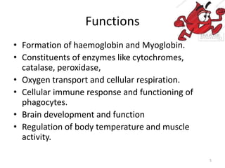 Functions
• Formation of haemoglobin and Myoglobin.
• Constituents of enzymes like cytochromes,
catalase, peroxidase,
• Oxygen transport and cellular respiration.
• Cellular immune response and functioning of
phagocytes.
• Brain development and function
• Regulation of body temperature and muscle
activity.
5
 