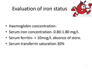 Evaluation of iron status
• Haemoglobin concentration-
• Serum iron concentration- 0.80-1.80 mg/L
• Serum ferritin- < 10mcg/L absence of store.
• Serum transferrin saturation-30%
7
 