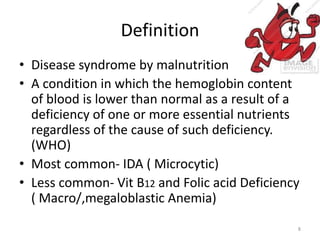 Definition
• Disease syndrome by malnutrition
• A condition in which the hemoglobin content
of blood is lower than normal as a result of a
deficiency of one or more essential nutrients
regardless of the cause of such deficiency.
(WHO)
• Most common- IDA ( Microcytic)
• Less common- Vit B12 and Folic acid Deficiency
( Macro/,megaloblastic Anemia)
8
 