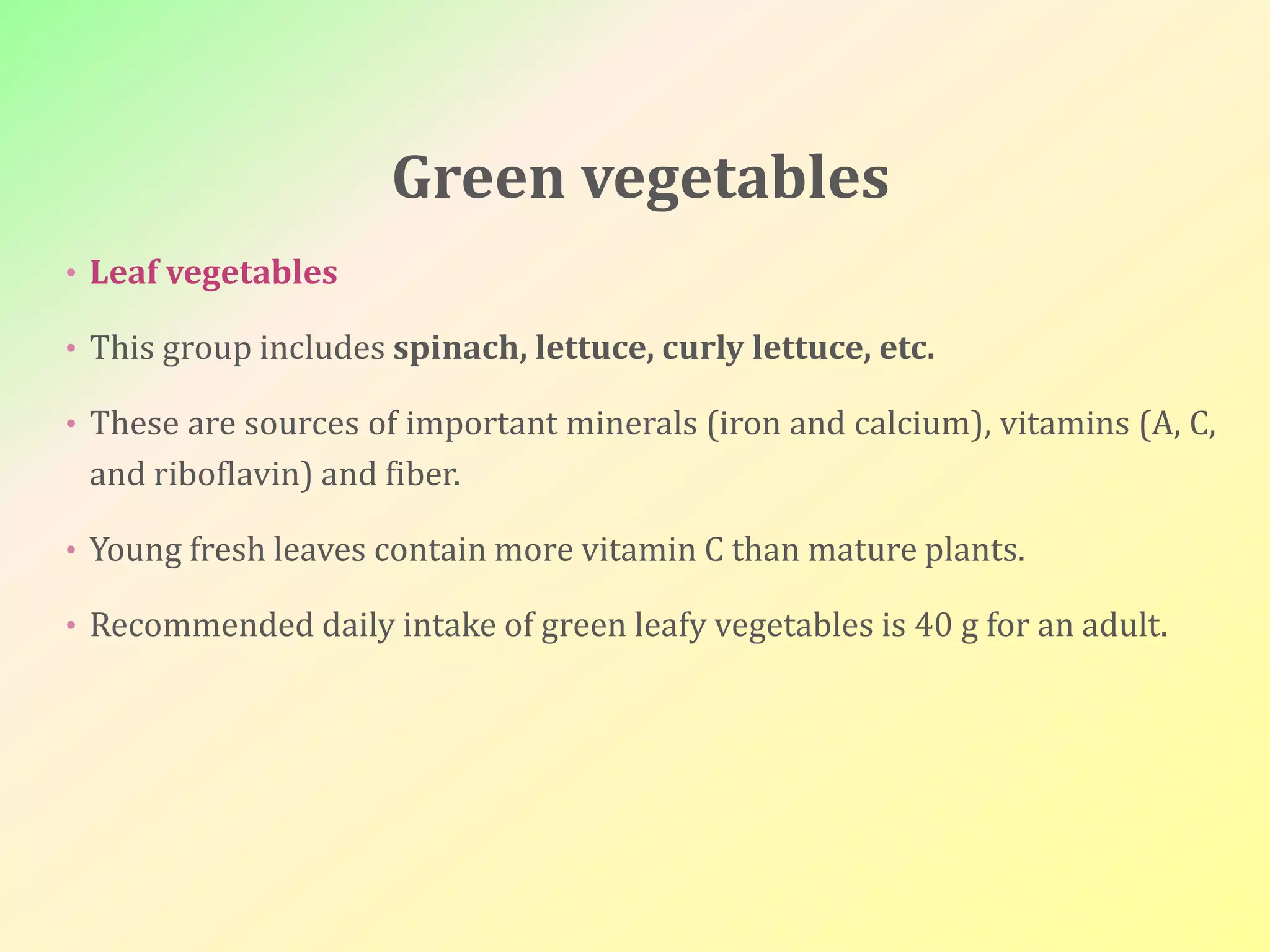 Green vegetables
• Leaf vegetables
• This group includes spinach, lettuce, curly lettuce, etc.
• These are sources of important minerals (iron and calcium), vitamins (A, C,
and riboflavin) and fiber.
• Young fresh leaves contain more vitamin C than mature plants.
• Recommended daily intake of green leafy vegetables is 40 g for an adult.
 