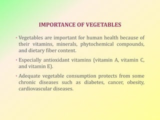IMPORTANCE OF VEGETABLES
• Vegetables are important for human health because of
their vitamins, minerals, phytochemical compounds,
and dietary fiber content.
• Especially antioxidant vitamins (vitamin A, vitamin C,
and vitamin E).
• Adequate vegetable consumption protects from some
chronic diseases such as diabetes, cancer, obesity,
cardiovascular diseases.
 