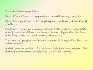 • Fruit and flower vegetables
• Broccoli & cauliflower are frequently consumed flowering vegetables.
• Broccoli is a good source of iron, phosphorus, vitamins A and C, and
riboflavin.
• Cauliflower is also a good source of vitamin C. The nutritional value of the
outer leaves of cauliflower and broccoli is much higher than the flower
buds. They can be consumed raw in salads or cooked.
• Tomatoes and peppers are the most common fruit vegetables. Both are
rich in vitamin C.
• A dark green or yellow color indicates high β-carotene content. The
darker the yellow color, the higher the content of β-carotene.
 