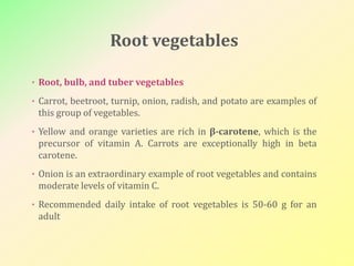 Root vegetables
• Root, bulb, and tuber vegetables
• Carrot, beetroot, turnip, onion, radish, and potato are examples of
this group of vegetables.
• Yellow and orange varieties are rich in β-carotene, which is the
precursor of vitamin A. Carrots are exceptionally high in beta
carotene.
• Onion is an extraordinary example of root vegetables and contains
moderate levels of vitamin C.
• Recommended daily intake of root vegetables is 50-60 g for an
adult
 