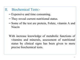 II.     Biochemical Tests:-
      – Expensive and time consuming.
      – They reveal current nutritional status.
      – Some of the test are protein, Folate, vitamin A and
        Niacin

      With increase knowledge of metabolic functions of
       vitamins and minerals, assessment of nutritional
       status by clinical signs has been given to more
       precise biochemical tests.


                                                         11
 