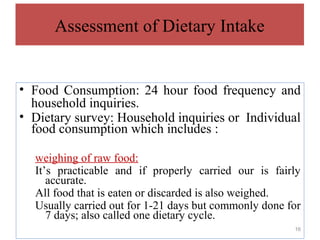 Assessment of Dietary Intake


• Food Consumption: 24 hour food frequency and
  household inquiries.
• Dietary survey: Household inquiries or Individual
  food consumption which includes :

  weighing of raw food:
  It’s practicable and if properly carried our is fairly
     accurate.
  All food that is eaten or discarded is also weighed.
  Usually carried out for 1-21 days but commonly done for
     7 days; also called one dietary cycle.
                                                       16
 