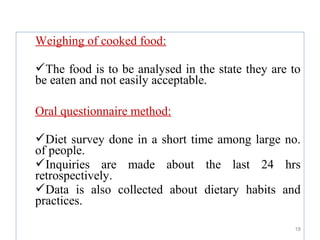 Weighing of cooked food:

The food is to be analysed in the state they are to
be eaten and not easily acceptable.

Oral questionnaire method:

Diet survey done in a short time among large no.
of people.
Inquiries are made about the last 24 hrs
retrospectively.
Data is also collected about dietary habits and
practices.

                                                  18
 