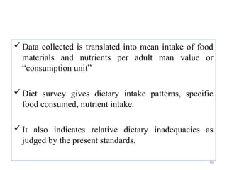 Data collected is translated into mean intake of food
  materials and nutrients per adult man value or
  “consumption unit”

 Diet survey gives dietary intake patterns, specific
  food consumed, nutrient intake.

 It also indicates relative dietary inadequacies as
  judged by the present standards.

                                                     19
 