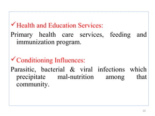 Health and Education Services:
Primary health care services, feeding and
  immunization program.

Conditioning Influences:
Parasitic, bacterial & viral infections which
  precipitate    mal-nutrition  among    that
  community.


                                           22
 