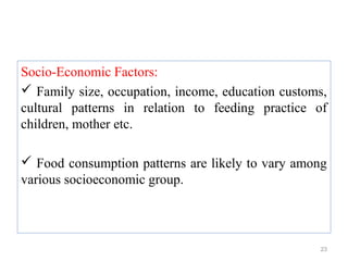 Socio-Economic Factors:
 Family size, occupation, income, education customs,
cultural patterns in relation to feeding practice of
children, mother etc.

 Food consumption patterns are likely to vary among
various socioeconomic group.



                                                   23
 