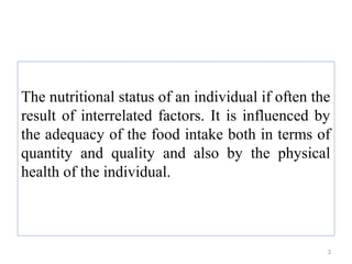 The nutritional status of an individual if often the
result of interrelated factors. It is influenced by
the adequacy of the food intake both in terms of
quantity and quality and also by the physical
health of the individual.



                                                   3
 