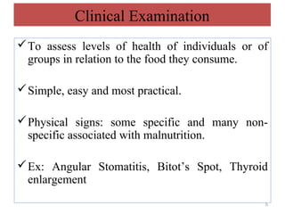 Clinical Examination
 To assess levels of health of individuals or of
  groups in relation to the food they consume.

 Simple, easy and most practical.

 Physical signs: some specific and many non-
  specific associated with malnutrition.

 Ex: Angular Stomatitis, Bitot’s Spot, Thyroid
  enlargement
                                                5
 