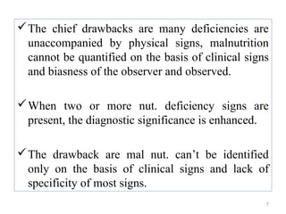  The chief drawbacks are many deficiencies are
  unaccompanied by physical signs, malnutrition
  cannot be quantified on the basis of clinical signs
  and biasness of the observer and observed.

 When two or more nut. deficiency signs are
  present, the diagnostic significance is enhanced.

 The drawback are mal nut. can’t be identified
  only on the basis of clinical signs and lack of
  specificity of most signs.
                                                    7
 