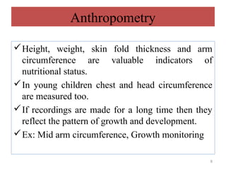 Anthropometry

 Height, weight, skin fold thickness and arm
  circumference are valuable indicators of
  nutritional status.
 In young children chest and head circumference
  are measured too.
 If recordings are made for a long time then they
  reflect the pattern of growth and development.
 Ex: Mid arm circumference, Growth monitoring

                                                 8
 