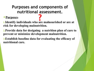 Purposes and components of
nutritional assessment.
Purposes:
1.Identify individuals who are malnourished or are at
risk for developing malnutrition.
2.Provide data for designing a nutrition plan of care to
prevent or minimize development malnutrition.
3.Establish baseline data for evaluating the efficacy of
nutritional care.
 
