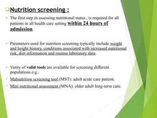 Nutrition screening :
 The first step in assessing nutritional status , is required for all
patients in all health care setting within 24 hours of
admission.
 Parameters used for nutrition screening typically include weight
and height history, conditions associated with increased nutritional
risk, diet information and routine laboratory data.
 Varity of valid tools are available for screening different
populations e.g.:
 Malnutrition screening tool (MST): adult acute care patient.
 Mini nutritional assessment (MNA): older adult long-term care.
 
