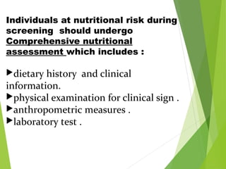 Individuals at nutritional risk during
screening should undergo
Comprehensive nutritional
assessment which includes :
dietary history and clinical
information.
physical examination for clinical sign .
anthropometric measures .
laboratory test .
 