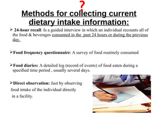 Methods for collecting current
dietary intake information:
 24-hour recall: Is a guided interview in which an individual recounts all of
the food & beverages consumed in the past 24 hours or during the previous
day.
Food frequency questionnaire: A survey of food routinely consumed
Food diaries: A detailed log (record of events) of food eaten during a
specified time period , usually several days.
Direct observation: Just by observing
food intake of the individual directly
in a facility.
 
