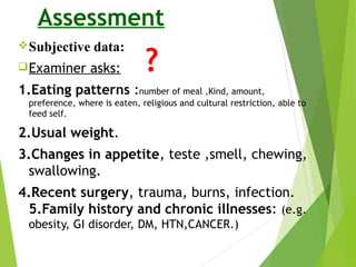 Assessment
Subjective data:
Examiner asks:
1.Eating patterns :number of meal ,Kind, amount,
preference, where is eaten, religious and cultural restriction, able to
feed self.
2.Usual weight.
3.Changes in appetite, teste ,smell, chewing,
swallowing.
4.Recent surgery, trauma, burns, infection.
5.Family history and chronic illnesses: (e.g.
obesity, GI disorder, DM, HTN,CANCER.)
 