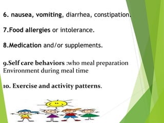 6. nausea, vomiting, diarrhea, constipation.
7.Food allergies or intolerance.
8.Medication and/or supplements.
9.Self care behaviors :who meal preparation
Environment during meal time
10. Exercise and activity patterns.
 