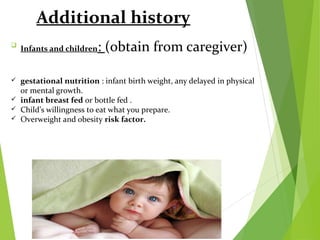 Additional history

Infants and children: (obtain from caregiver)
 gestational nutrition : infant birth weight, any delayed in physical
or mental growth.
 infant breast fed or bottle fed .
 Child’s willingness to eat what you prepare.
 Overweight and obesity risk factor.
 