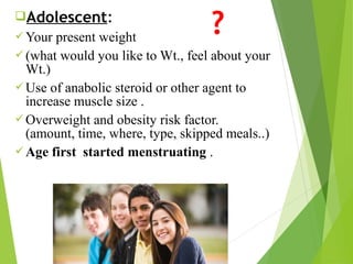 Adolescent:
Your present weight
(what would you like to Wt., feel about your
Wt.)
Use of anabolic steroid or other agent to
increase muscle size .
Overweight and obesity risk factor.
(amount, time, where, type, skipped meals..)
Age first started menstruating .
?
 