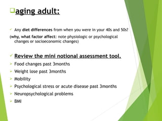 aging adult:
 Any diet differences from when you were in your 40s and 50s?
(why, what factor affect: note physiologic or psychological
changes or socioeconomic changes)
 Review the mini notional assessment tool.
 Food changes past 3months
 Weight lose past 3months
 Mobility
 Psychological stress or acute disease past 3months
 Neuropsychological problems
 BMI
 