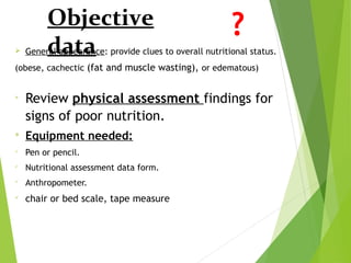 Objective
data General appearance: provide clues to overall nutritional status.
(obese, cachectic (fat and muscle wasting), or edematous)

Review physical assessment findings for
signs of poor nutrition.

Equipment needed:

Pen or pencil.

Nutritional assessment data form.

Anthropometer.

chair or bed scale, tape measure
 