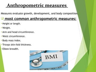 Anthropometric measures
Measures evaluate growth, development, and body composition.
 most common anthropometric measures:
Height or length.
Weight.
Arm and head circumference.
Waist circumference.
Body mass index.
Triceps skin-fold thickness.
Elbow breadth.
 