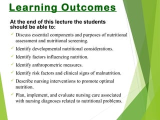 Learning Outcomes
 Discuss essential components and purposes of nutritional
assessment and nutritional screening.
 Identify developmental nutritional considerations.
 Identify factors influencing nutrition.
 Identify anthropometric measures.
 Identify risk factors and clinical signs of malnutrition.
 Describe nursing interventions to promote optimal
nutrition.
 Plan, implement, and evaluate nursing care associated
with nursing diagnoses related to nutritional problems.
At the end of this lecture the students
should be able to:
 