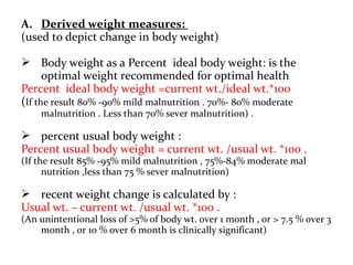 A. Derived weight measures:
(used to depict change in body weight)
 Body weight as a Percent ideal body weight: is the
optimal weight recommended for optimal health
Percent ideal body weight =current wt./ideal wt.*100
(If the result 80% -90% mild malnutrition . 70%- 80% moderate
malnutrition . Less than 70% sever malnutrition) .
 percent usual body weight :
Percent usual body weight = current wt. /usual wt. *100 .
(If the result 85% -95% mild malnutrition , 75%-84% moderate mal
nutrition ,less than 75 % sever malnutrition)
 recent weight change is calculated by :
Usual wt. – current wt. /usual wt. *100 .
(An unintentional loss of >5% of body wt. over 1 month , or > 7.5 % over 3
month , or 10 % over 6 month is clinically significant)
 