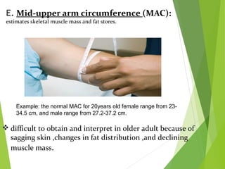 E. Mid-upper arm circumference (MAC):
estimates skeletal muscle mass and fat stores.
Example: the normal MAC for 20years old female range from 23-
34.5 cm, and male range from 27.2-37.2 cm.
 difficult to obtain and interpret in older adult because of
sagging skin ,changes in fat distribution ,and declining
muscle mass.
 