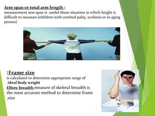 Arm span or total arm length :
measurement arm span is useful those situation in which height is
difficult to measure.(children with cerebral palsy, scoliosis or in aging
person)
Frame size:
is calculated to determine appropriate range of
ideal body weight.
Elbow breadth measure of skeletal breadth is
the most accurate method to determine frame
size,
 