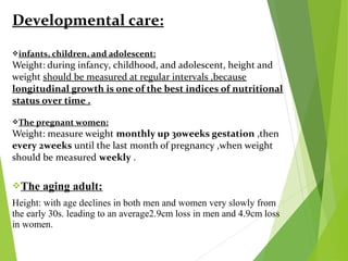Developmental care:
infants, children, and adolescent:
Weight: during infancy, childhood, and adolescent, height and
weight should be measured at regular intervals ,because
longitudinal growth is one of the best indices of nutritional
status over time .
The pregnant women:
Weight: measure weight monthly up 30weeks gestation ,then
every 2weeks until the last month of pregnancy ,when weight
should be measured weekly .
The aging adult:
Height: with age declines in both men and women very slowly from
the early 30s. leading to an average2.9cm loss in men and 4.9cm loss
in women.
 