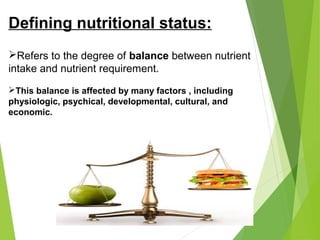 Defining nutritional status:
Refers to the degree of balance between nutrient
intake and nutrient requirement.
This balance is affected by many factors , including
physiologic, psychical, developmental, cultural, and
economic.
 