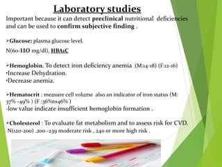 Laboratory studies
Important because it can detect preclinical nutritional deficiencies
and can be used to confirm subjective finding .
Glucose: plasma glucose level.
N(60-110 mg/dl), HBA1C
Hemoglobin. To detect iron deficiency anemia .(M:14-18) (F:12-16)
•Increase Dehydration.
•Decrease anemia.
Hematocrit : measure cell volume also an indicator of iron status (M:
37% -49% ) (F :36%to46% )
-low value indicate insufficient hemoglobin formation .
Cholesterol : To evaluate fat metabolism and to assess risk for CVD.
N(120-200) .200 -239 moderate risk , 240 or more high risk .
 